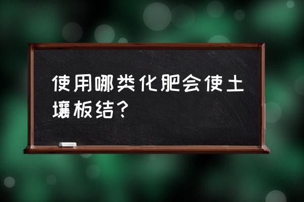 为什么过多使用氮肥会使土壤板结 使用哪类化肥会使土壤板结？