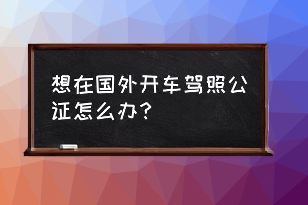 国际驾照翻译认证件怎么用 想在国外开车驾照公证怎么办？