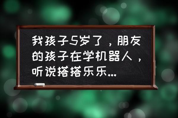晋城搭搭乐乐怎么样 我孩子5岁了,朋友的孩子在学机器人,听说搭搭乐乐机器人培训挺不错的,大家给个意见,怎样啊? 晋城搭搭乐乐怎么样 我孩子5岁了,朋友的孩子在学机器人,听说搭搭乐乐机器人培训挺不错的,大家给个意见,怎样啊?