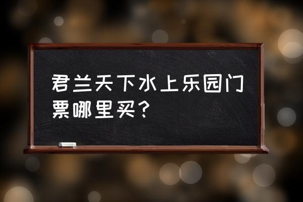 广安君兰天下门票多少 君兰天下水上乐园门票哪里买? 广安君兰天下门票多少 君兰天下水上乐园门票哪里买?