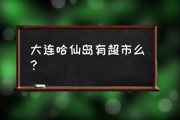 大连哈仙岛好不好 大连哈仙岛有超市么? 大连哈仙岛好不好 大连哈仙岛有超市么?