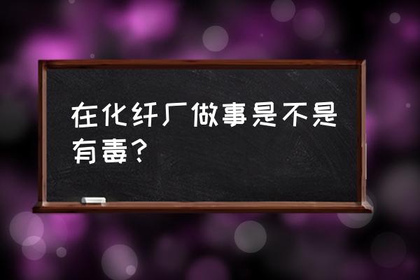 化纤厂长丝工艺员要知道哪些化学 在化纤厂做事是不是有毒？