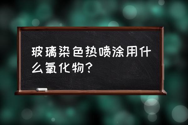 什么和什么中添加了着色剂 玻璃染色热喷涂用什么氧化物? 什么和什么中添加了着色剂 玻璃染色热喷涂用什么氧化物?