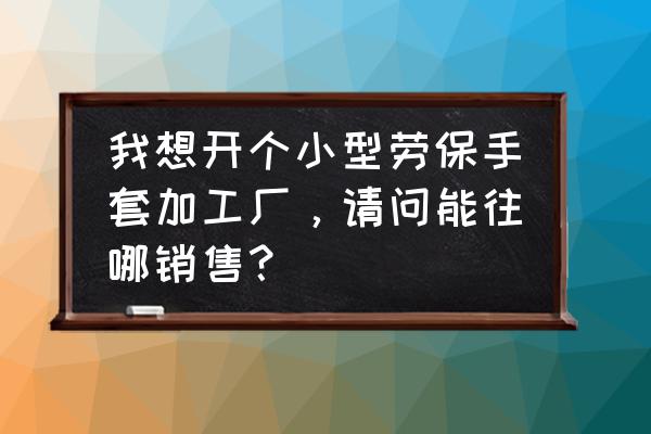 劳保手套十大排名 我想开个小型劳保手套加工厂，请问能往哪销售？