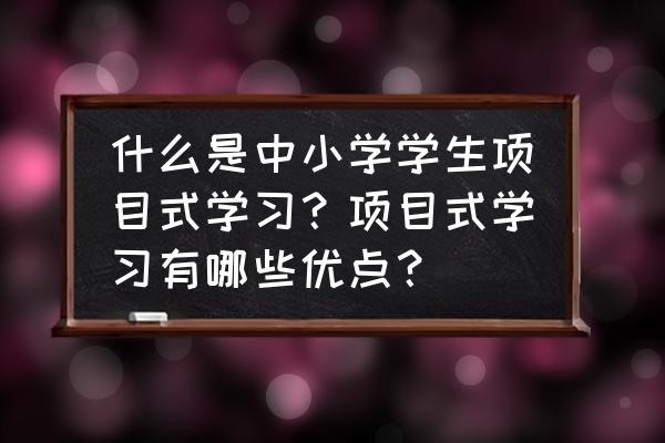 项目管理有基本特征 什么是中小学学生项目式学习?项目式学习有哪些优点? 项目管理有基本特征 什么是中小学学生项目式学习?项目式学习有哪些优点?
