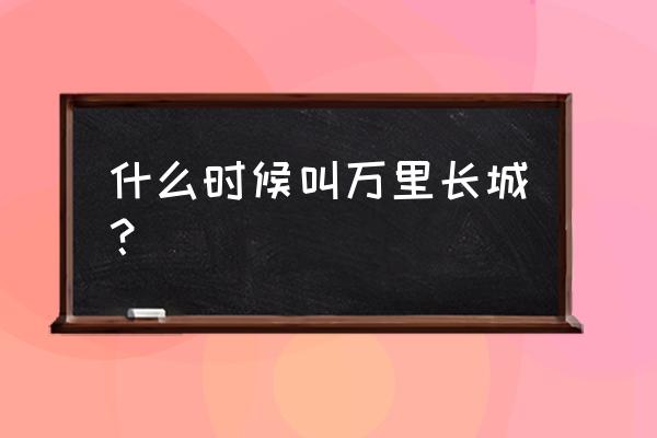 长城的由来和古时候的作用 什么时候叫万里长城？