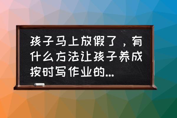 暑假最后几个小时应该怎么补作业 孩子马上放假了，有什么方法让孩子养成按时写作业的好习惯？