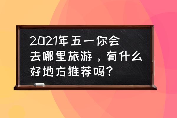五一旅行大数据分析 2021年五一你会去哪里旅游,有什么好地方推荐吗? 五一旅行大数据分析 2021年五一你会去哪里旅游,有什么好地方推荐吗?