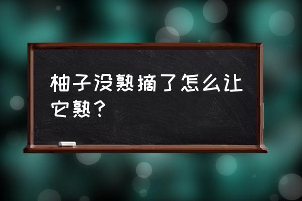 柚子如何快速熟 柚子没熟摘了怎么让它熟? 柚子如何快速熟 柚子没熟摘了怎么让它熟?