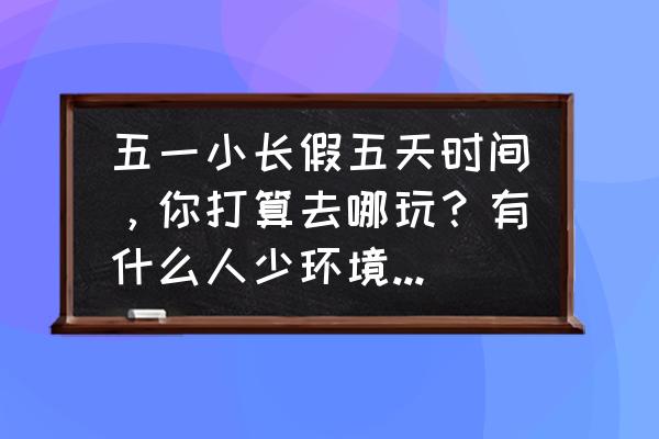 五一三天假期旅游最佳去处 五一小长假五天时间,你打算去哪玩?有什么人少环境好、内容丰富、可玩度高的地方? 五一三天假期旅游最佳去处 五一小长假五天时间,你打算去哪玩?有什么人少环境好、内容丰富、可玩度高的地方?