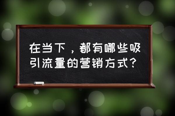 快速说服客户的技巧和方法 在当下，都有哪些吸引流量的营销方式？